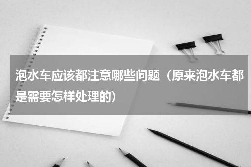 泡水车应该都注意哪些问题（原来泡水车都是需要怎样处理的）