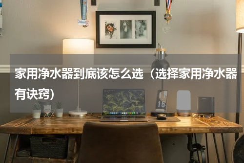 家用净水器到底该怎么选（选择家用净水器有诀窍）