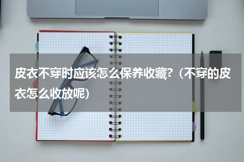 皮衣不穿时应该怎么保养收藏?（不穿的皮衣怎么收放呢）