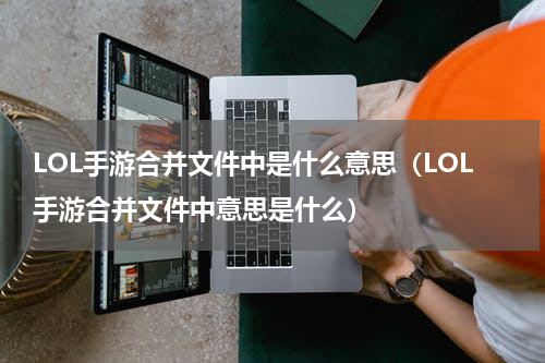 LOL手游合并文件中是什么意思（LOL手游合并文件中意思是什么）