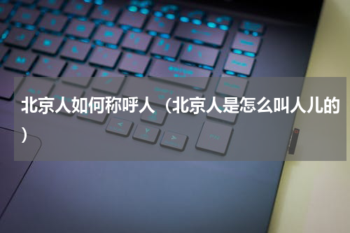 北京人如何称呼人（北京人是怎么叫人儿的）