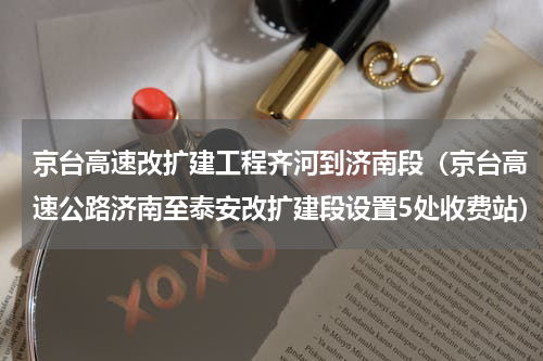 京台高速改扩建工程齐河到济南段（京台高速公路济南至泰安改扩建段设置5处收费站）