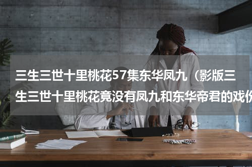 三生三世十里桃花57集东华凤九（影版三生三世十里桃花竟没有凤九和东华帝君的戏份）