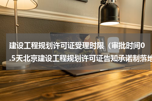 建设工程规划许可证受理时限（审批时间0.5天北京建设工程规划许可证告知承诺制落地）