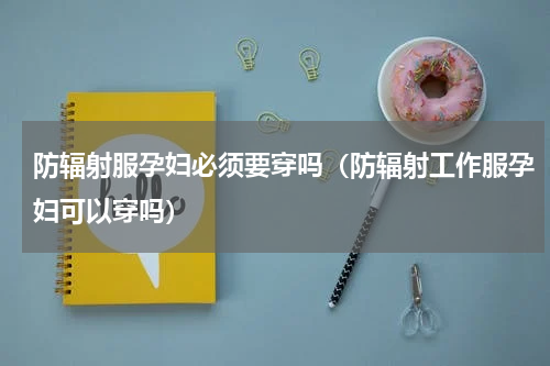 防辐射服孕妇必须要穿吗（防辐射工作服孕妇可以穿吗）