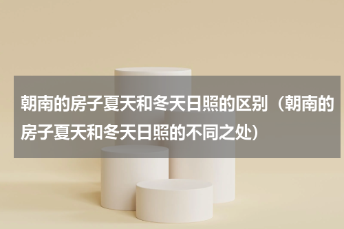 朝南的房子夏天和冬天日照的区别（朝南的房子夏天和冬天日照的不同之处）