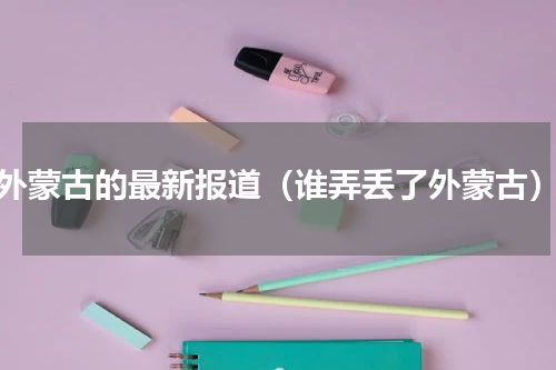 外蒙古的最新报道（谁弄丢了外蒙古）