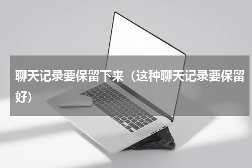 聊天记录要保留下来（这种聊天记录要保留好）