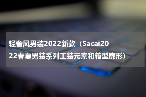 轻奢风男装2022新款（Sacai2022春夏男装系列工装元素和箱型廓形）