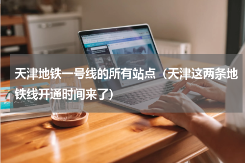 天津地铁一号线的所有站点（天津这两条地铁线开通时间来了）