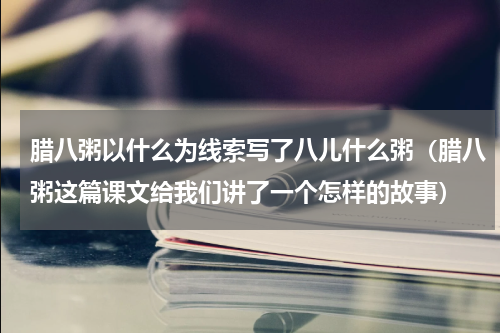 腊八粥以什么为线索写了八儿什么粥（腊八粥这篇课文给我们讲了一个怎样的故事）