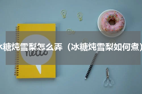 冰糖炖雪梨怎么弄（冰糖炖雪梨如何煮）