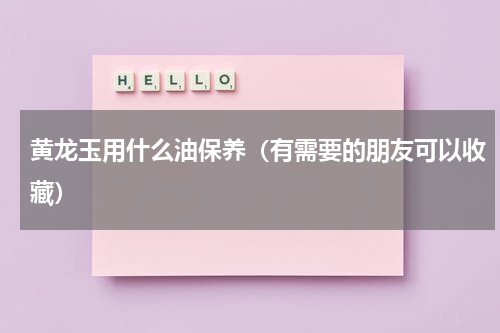 黄龙玉用什么油保养（有需要的朋友可以收藏）