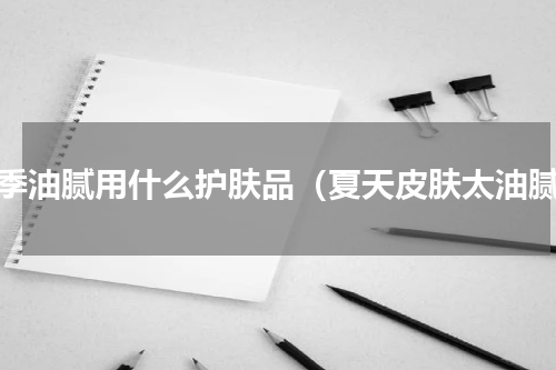 夏季油腻用什么护肤品（夏天皮肤太油腻）