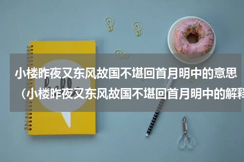 小楼昨夜又东风故国不堪回首月明中的意思（小楼昨夜又东风故国不堪回首月明中的解释）