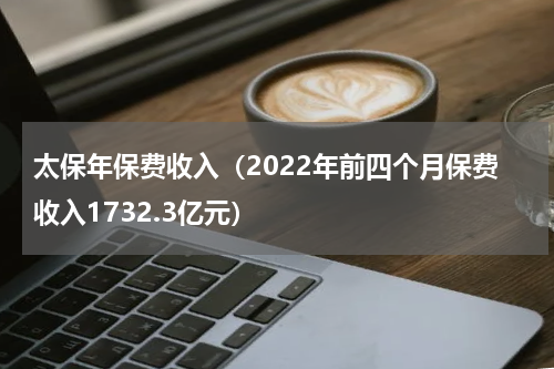 太保年保费收入（2022年前四个月保费收入1732.3亿元）