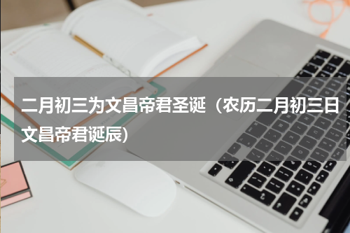 二月初三为文昌帝君圣诞（农历二月初三日文昌帝君诞辰）