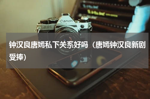 钟汉良唐嫣私下关系好吗（唐嫣钟汉良新剧受捧）