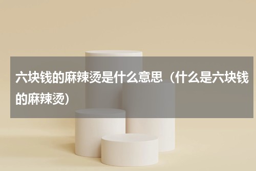 六块钱的麻辣烫是什么意思（什么是六块钱的麻辣烫）