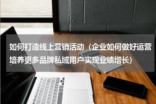 如何打造线上营销活动（企业如何做好运营培养更多品牌私域用户实现业绩增长）