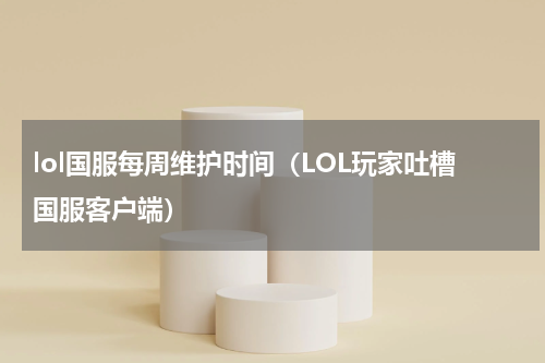 lol国服每周维护时间（LOL玩家吐槽国服客户端）