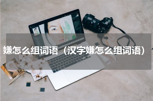 嫌怎么组词语（汉字嫌怎么组词语）