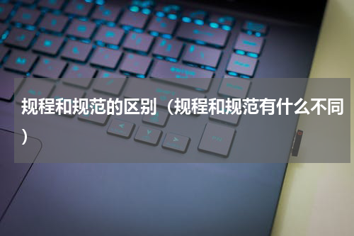 规程和规范的区别（规程和规范有什么不同）