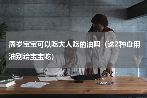 周岁宝宝可以吃大人吃的油吗（这2种食用油别给宝宝吃）