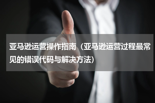 亚马逊运营操作指南（亚马逊运营过程最常见的错误代码与解决方法）