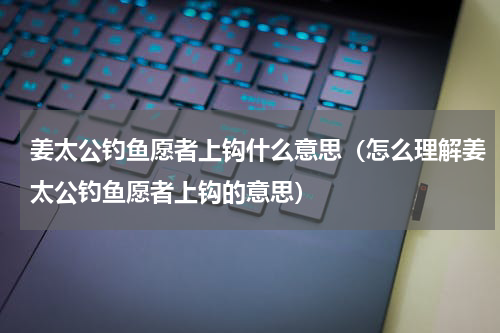 姜太公钓鱼愿者上钩什么意思（怎么理解姜太公钓鱼愿者上钩的意思）