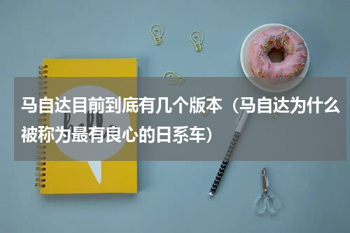 马自达目前到底有几个版本（马自达为什么被称为最有良心的日系车）