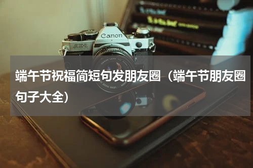 端午节祝福简短句发朋友圈（端午节朋友圈句子大全）