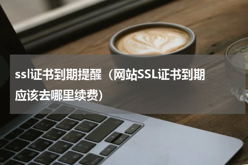 ssl证书到期提醒（网站SSL证书到期应该去哪里续费）