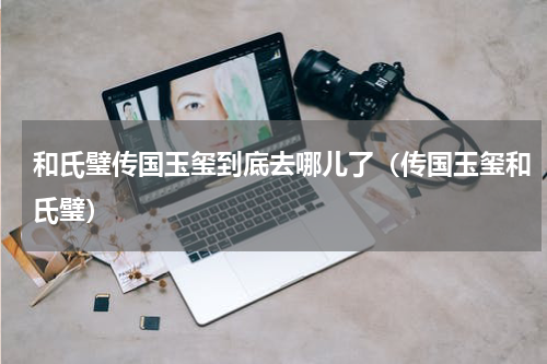 和氏璧传国玉玺到底去哪儿了（传国玉玺和氏璧）