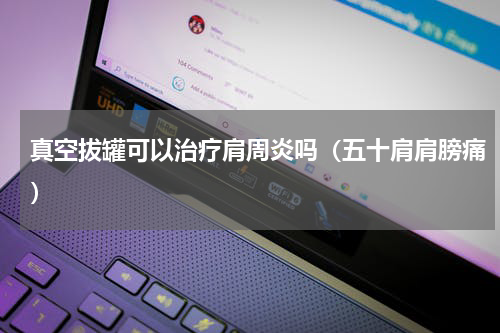 真空拔罐可以治疗肩周炎吗（五十肩肩膀痛）