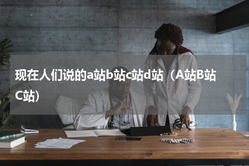 现在人们说的a站b站c站d站（A站B站C站）