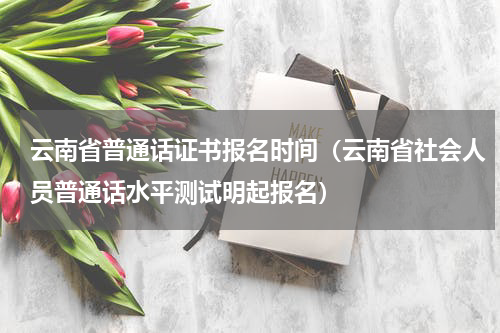 云南省普通话证书报名时间（云南省社会人员普通话水平测试明起报名）