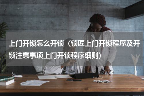上门开锁怎么开锁（锁匠上门开锁程序及开锁注意事项上门开锁程序细则）