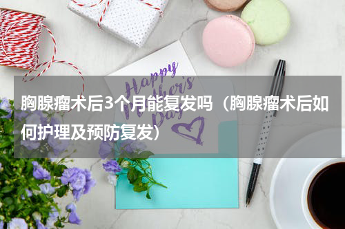 胸腺瘤术后3个月能复发吗（胸腺瘤术后如何护理及预防复发）