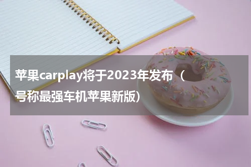 苹果carplay将于2023年发布（号称最强车机苹果新版）