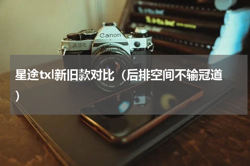 星途txl新旧款对比（后排空间不输冠道）