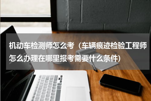 机动车检测师怎么考（车辆痕迹检验工程师怎么办理在哪里报考需要什么条件）