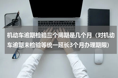 机动车逾期检验三个周期是几个月（对机动车逾期未检验等统一延长3个月办理期限）