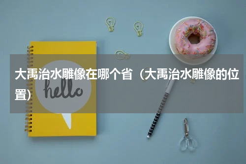 大禹治水雕像在哪个省（大禹治水雕像的位置）