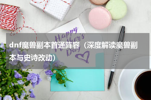 dnf魔兽副本首通阵容（深度解读魔兽副本与史诗改动）