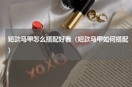 短款马甲怎么搭配好看（短款马甲如何搭配）