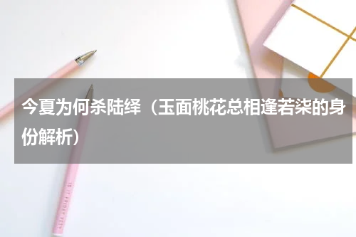 今夏为何杀陆绎（玉面桃花总相逢若柒的身份解析）
