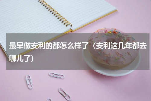 最早做安利的都怎么样了（安利这几年都去哪儿了）