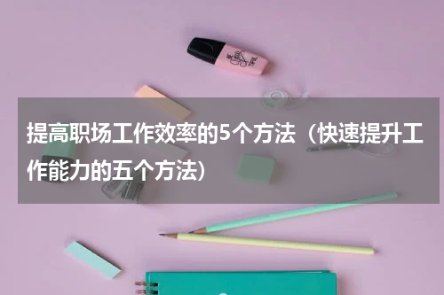 提高职场工作效率的5个方法（快速提升工作能力的五个方法）