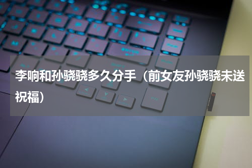 李响和孙骁骁多久分手（前女友孙骁骁未送祝福）